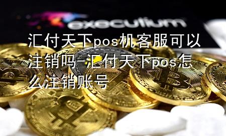 汇付天下pos机客服可以注销吗-汇付天下pos怎么注销账号