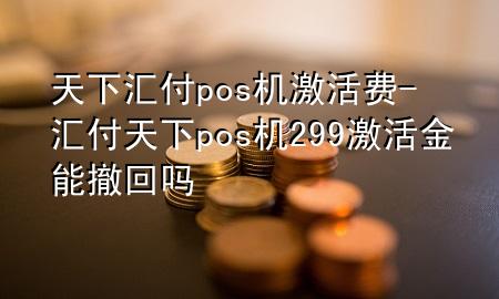 天下汇付pos机激活费-汇付天下pos机299激活金能撤回吗