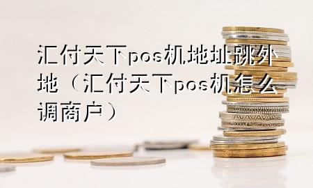 汇付天下pos机地址跳外地（汇付天下pos机怎么调商户）