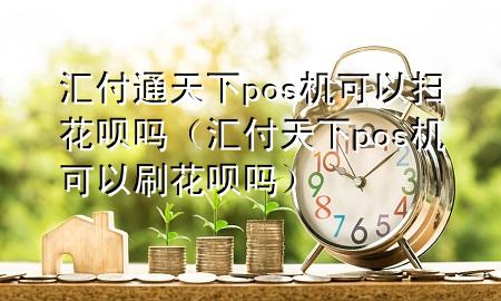 汇付通天下pos机可以扫花呗吗(汇付天下pos机可以刷花呗吗)