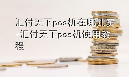 汇付天下pos机在哪儿买-汇付天下pos机使用教程