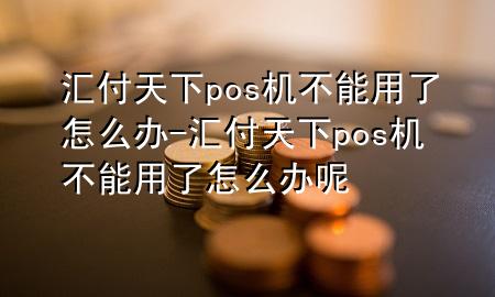 汇付天下pos机不能用了怎么办-汇付天下pos机不能用了怎么办呢