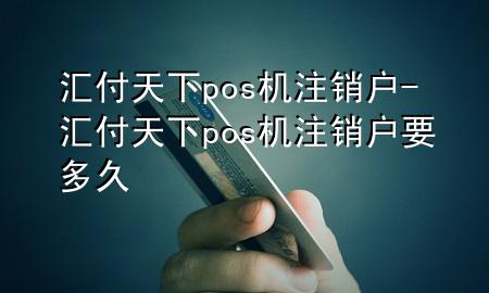 汇付天下pos机注销户-汇付天下pos机注销户要多久