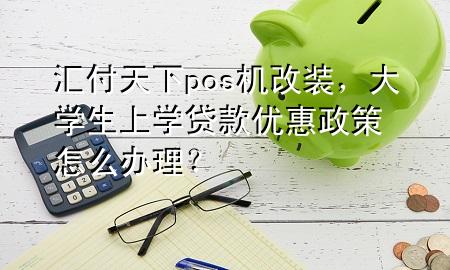 汇付天下pos机改装，大学生上学贷款优惠政策怎么办理？