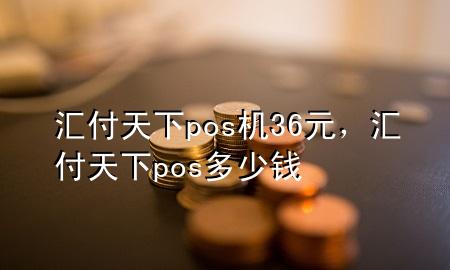 汇付天下pos机36元，汇付天下pos多少钱