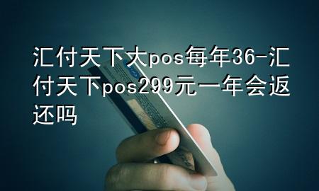汇付天下大pos每年36-汇付天下pos299元一年会返还吗