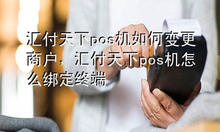 汇付天下pos机如何变更商户，汇付天下pos机怎么绑定终端