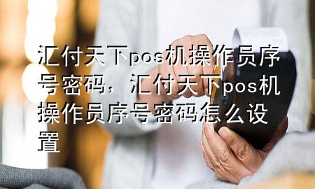 汇付天下pos机操作员序号密码,汇付天下pos机操作员序号密码怎么设置