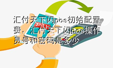 汇付天下闪pos初始配置费,汇付天下闪pos操作员号和密码是多少