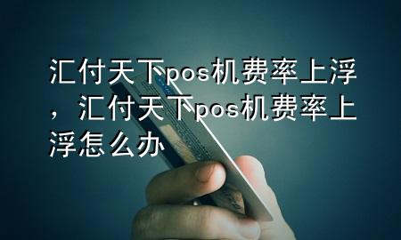 汇付天下pos机费率上浮,汇付天下pos机费率上浮怎么办
