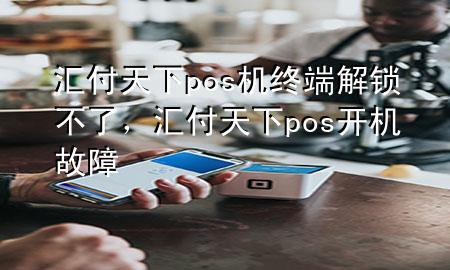 汇付天下pos机终端解锁不了,汇付天下pos开机故障