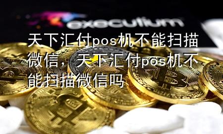 天下汇付pos机不能扫描微信,天下汇付pos机不能扫描微信吗
