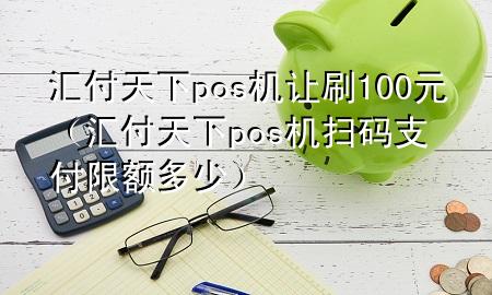 汇付天下pos机让刷100元(汇付天下pos机扫码支付限额多少)