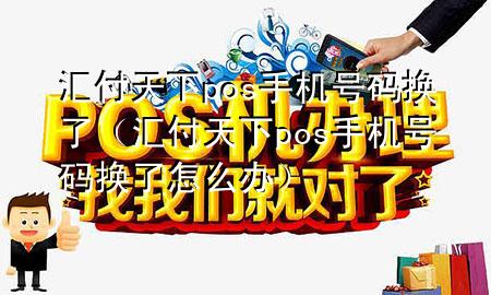 汇付天下pos手机号码换了(汇付天下pos手机号码换了怎么办)