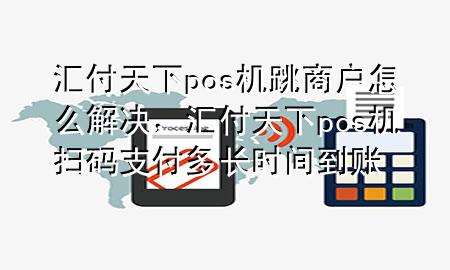 汇付天下pos机跳商户怎么解决，汇付天下pos机扫码支付多长时间到账