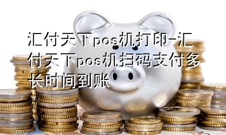 汇付天下pos机打印-汇付天下pos机扫码支付多长时间到账