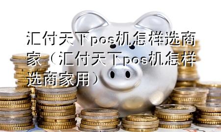 汇付天下pos机怎样选商家(汇付天下pos机怎样选商家用)