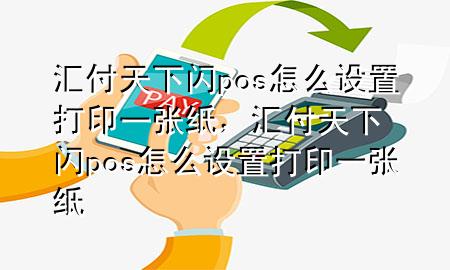 汇付天下闪pos怎么设置打印一张纸,汇付天下闪pos怎么设置打印一张纸