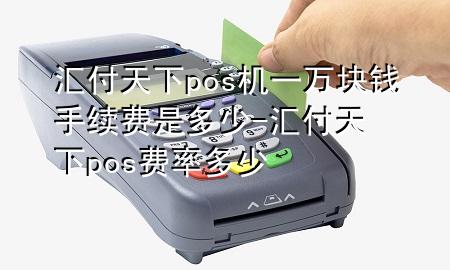 汇付天下pos机一万块钱手续费是多少-汇付天下pos费率多少
