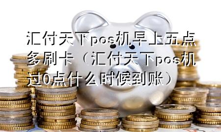 汇付天下pos机早上五点多刷卡(汇付天下pos机过0点什么时候到账)