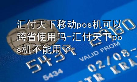 汇付天下移动pos机可以跨省使用吗-汇付天下pos机不能用了