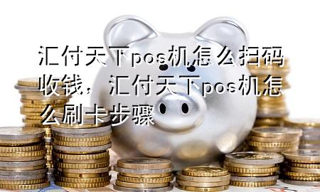 汇付天下pos机怎么扫码收钱,汇付天下pos机怎么刷卡步骤