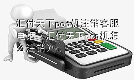 汇付天下pos机注销客服电话(汇付天下pos机怎么注销)