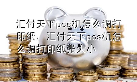 汇付天下pos机怎么调打印纸,汇付天下pos机怎么调打印纸张大小
