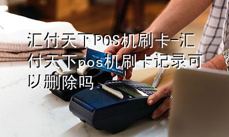 汇付天下POS机刷卡-汇付天下pos机刷卡记录可以删除吗