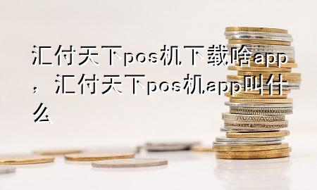 汇付天下pos机下载啥app,汇付天下pos机app叫什么