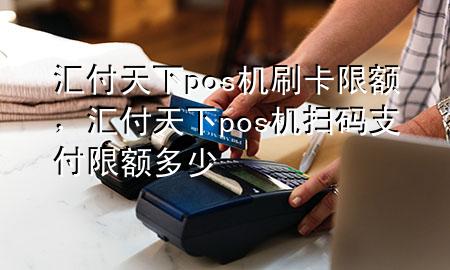 汇付天下pos机刷卡限额,汇付天下pos机扫码支付限额多少