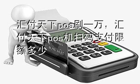 汇付天下pos刷一万,汇付天下pos机扫码支付限额多少