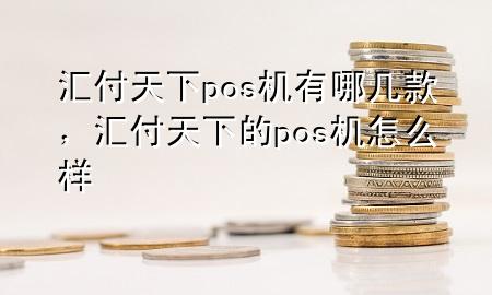 汇付天下pos机有哪几款,汇付天下的pos机怎么样