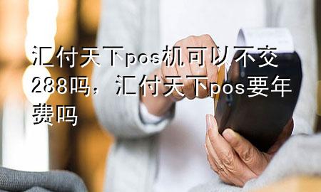 汇付天下pos机可以不交288吗,汇付天下pos要年费吗