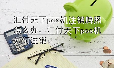 汇付天下pos机注销牌照怎么办,汇付天下pos机如何注销