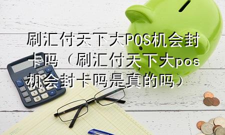 刷汇付天下大POS机会封卡吗(刷汇付天下大pos机会封卡吗是真的吗)