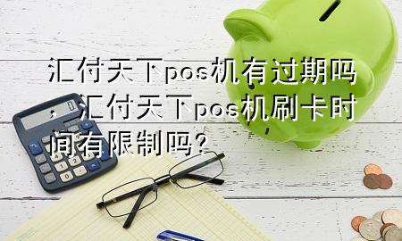 汇付天下pos机有过期吗,汇付天下pos机刷卡时间有限制吗?