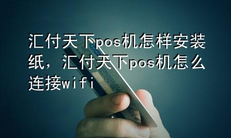 汇付天下pos机怎样安装纸,汇付天下pos机怎么连接wifi