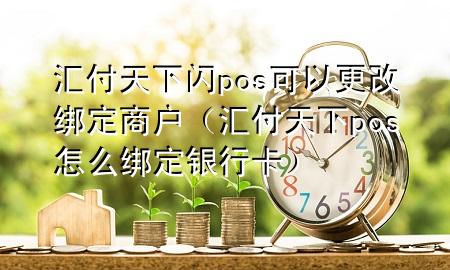 汇付天下闪pos可以更改绑定商户(汇付天下pos怎么绑定银行卡)