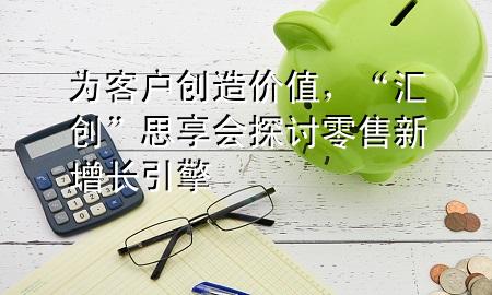 为客户创造价值,“汇创”思享会探讨零售新增长引擎